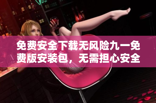 免费安全下载无风险九一免费版安装包，无需担心安全风险