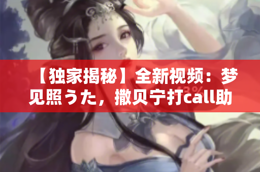 【独家揭秘】全新视频：梦见照うた，撒贝宁打call助阵！惊喜连连，精彩上线！