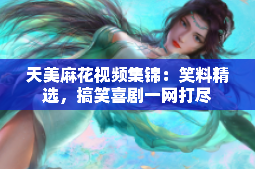 天美麻花视频集锦：笑料精选，搞笑喜剧一网打尽