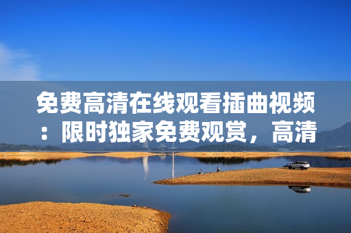 免费高清在线观看插曲视频：限时独家免费观赏，高清画质无广告，精彩插曲视频尽享免费观影