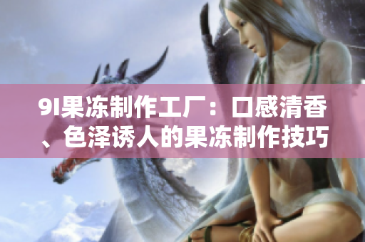 9I果冻制作工厂：口感清香、色泽诱人的果冻制作技巧分享