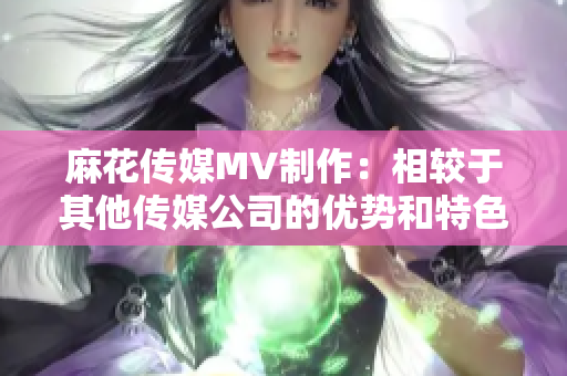 麻花传媒MV制作：相较于其他传媒公司的优势和特色