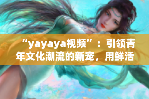 “yayaya视频”：引领青年文化潮流的新宠，用鲜活的影像记录生活的点滴