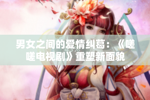 男女之间的爱情纠葛：《嗟嗟电视剧》重塑新面貌