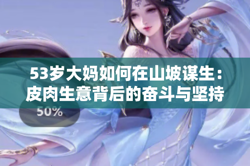 53岁大妈如何在山坡谋生：皮肉生意背后的奋斗与坚持