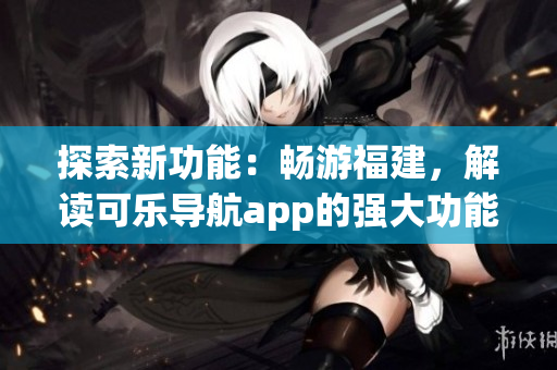 探索新功能：畅游福建，解读可乐导航app的强大功能