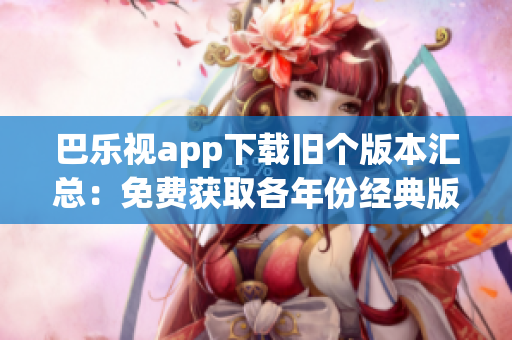 巴乐视app下载旧个版本汇总：免费获取各年份经典版本，让你畅享更多精彩内容