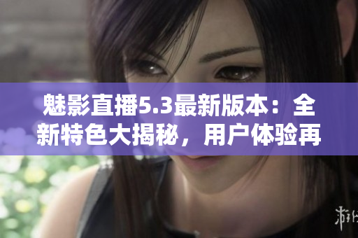 魅影直播5.3最新版本：全新特色大揭秘，用户体验再升级