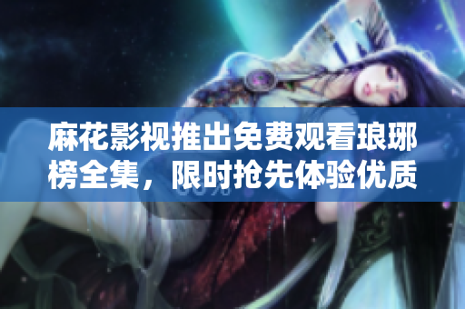 麻花影视推出免费观看琅琊榜全集，限时抢先体验优质电视剧享受