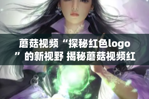 蘑菇视频“探秘红色logo”的新视野 揭秘蘑菇视频红色标志设计背后故事