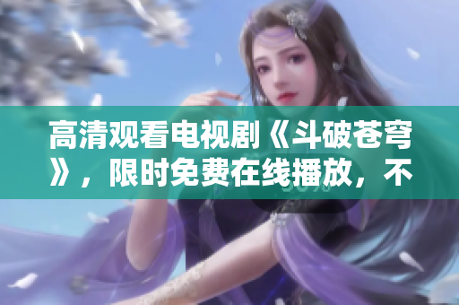 高清观看电视剧《斗破苍穹》，限时免费在线播放，不容错过！
