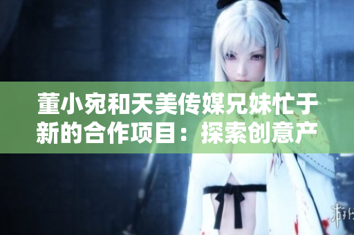 董小宛和天美传媒兄妹忙于新的合作项目：探索创意产业的未来发展
