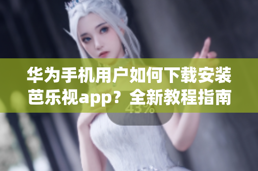 华为手机用户如何下载安装芭乐视app？全新教程指南上线！