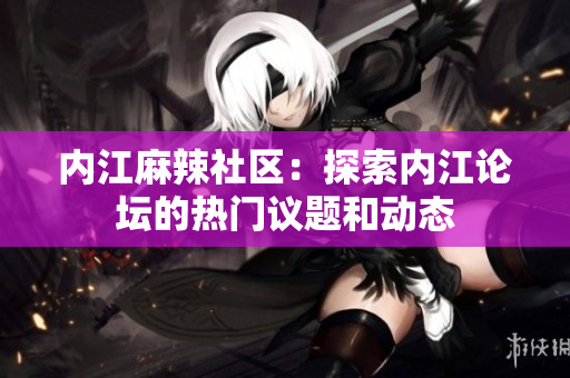 内江麻辣社区：探索内江论坛的热门议题和动态