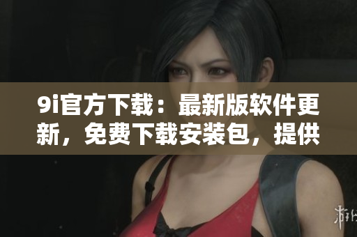 9i官方下载：最新版软件更新，免费下载安装包，提供稳定可靠服务