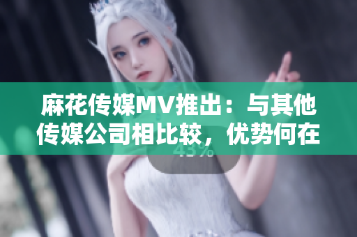 麻花传媒MV推出：与其他传媒公司相比较，优势何在？