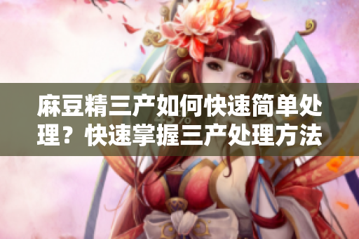 麻豆精三产如何快速简单处理？快速掌握三产处理方法