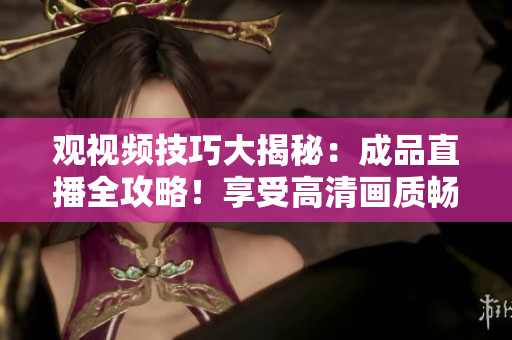 观视频技巧大揭秘：成品直播全攻略！享受高清画质畅快观赏必备！