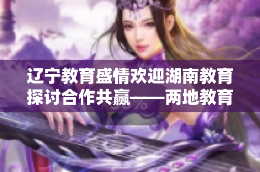辽宁教育盛情欢迎湖南教育探讨合作共赢——两地教育交流合作共谋发展