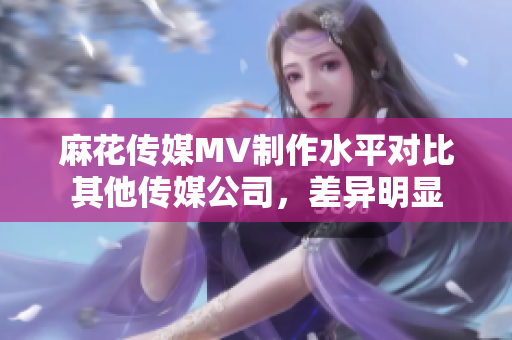 麻花传媒MV制作水平对比其他传媒公司，差异明显
