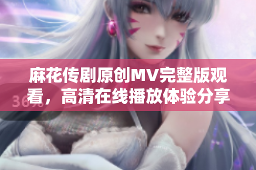 麻花传剧原创MV完整版观看，高清在线播放体验分享