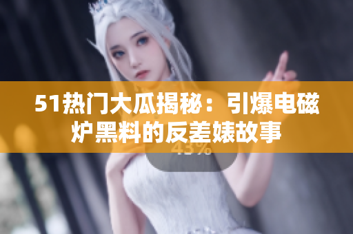 51热门大瓜揭秘：引爆电磁炉黑料的反差婊故事