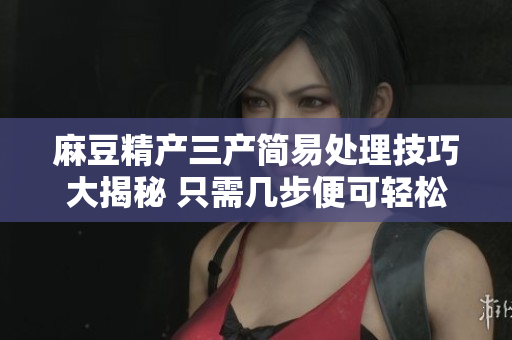 麻豆精产三产简易处理技巧大揭秘 只需几步便可轻松处理