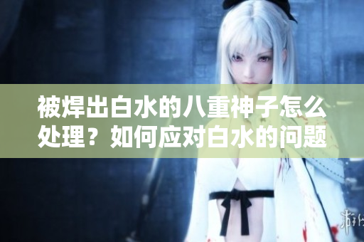 被焊出白水的八重神子怎么处理？如何应对白水的问题？