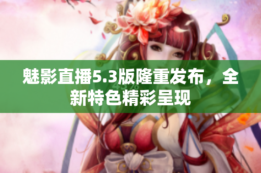 魅影直播5.3版隆重发布，全新特色精彩呈现