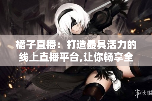 橘子直播：打造最具活力的线上直播平台,让你畅享全新视听体验