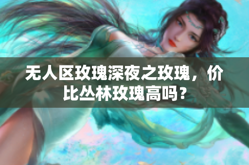 无人区玫瑰深夜之玫瑰，价比丛林玫瑰高吗？