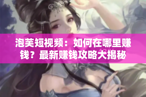 泡芙短视频：如何在哪里赚钱？最新赚钱攻略大揭秘