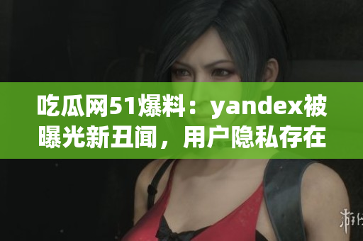吃瓜网51爆料：yandex被曝光新丑闻，用户隐私存在泄露风险