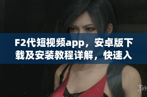 F2代短视频app，安卓版下载及安装教程详解，快速入手享受视频创作乐趣