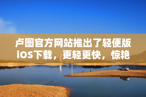 卢图官方网站推出了轻便版iOS下载，更轻更快，惊艳上线