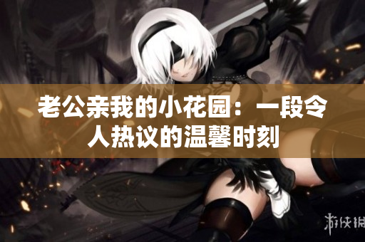 老公亲我的小花园：一段令人热议的温馨时刻