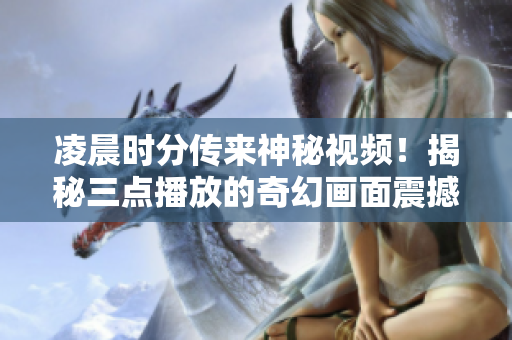 凌晨时分传来神秘视频！揭秘三点播放的奇幻画面震撼全城！