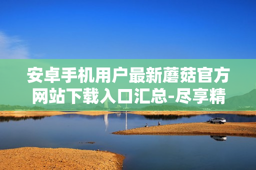 安卓手机用户最新蘑菇官方网站下载入口汇总-尽享精彩菇丛生活