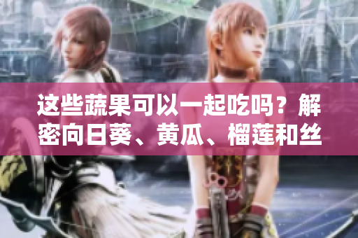 这些蔬果可以一起吃吗？解密向日葵、黄瓜、榴莲和丝瓜的美食搭配