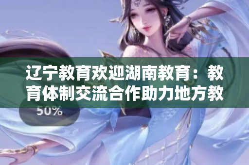 辽宁教育欢迎湖南教育：教育体制交流合作助力地方教育发展