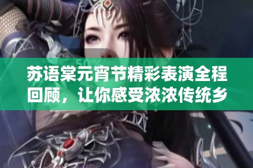苏语棠元宵节精彩表演全程回顾，让你感受浓浓传统乡情