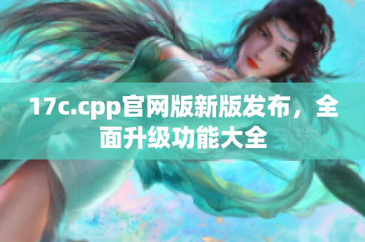 17c.cpp官网版新版发布，全面升级功能大全