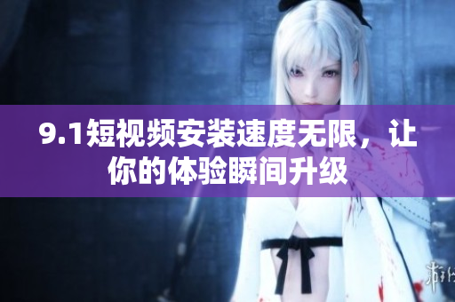 9.1短视频安装速度无限，让你的体验瞬间升级