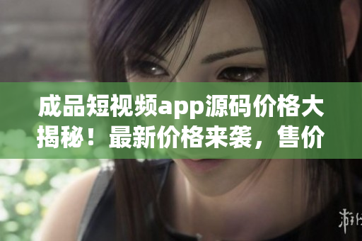 成品短视频app源码价格大揭秘！最新价格来袭，售价惊喜！