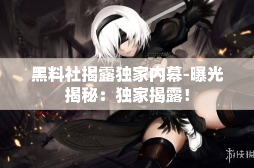 黑料社揭露独家内幕-曝光揭秘：独家揭露！