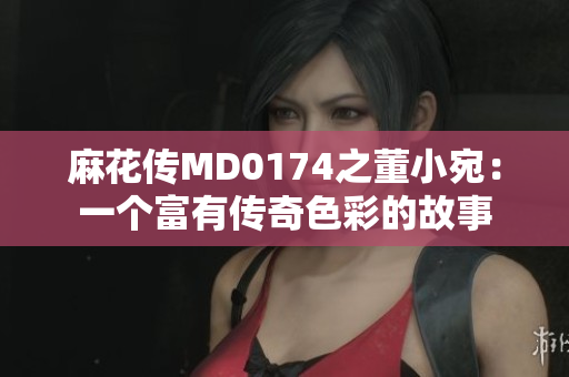 麻花传MD0174之董小宛：一个富有传奇色彩的故事