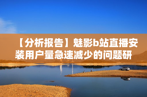 【分析报告】魅影b站直播安装用户量急速减少的问题研究