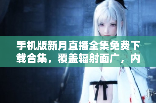 手机版新月直播全集免费下载合集，覆盖辐射面广，内容充实丰富