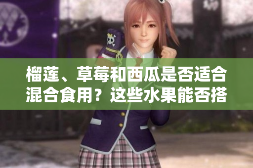 榴莲、草莓和西瓜是否适合混合食用？这些水果能否搭配在一起？