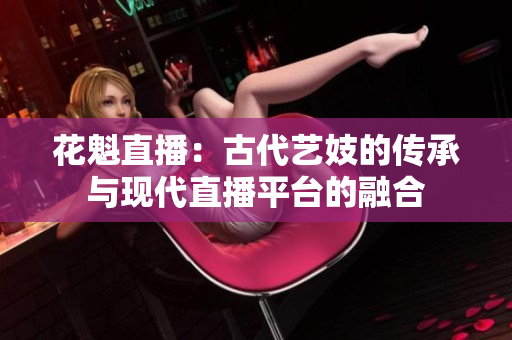 花魁直播：古代艺妓的传承与现代直播平台的融合